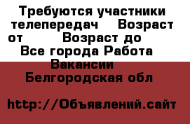 Требуются участники телепередач. › Возраст от ­ 18 › Возраст до ­ 60 - Все города Работа » Вакансии   . Белгородская обл.